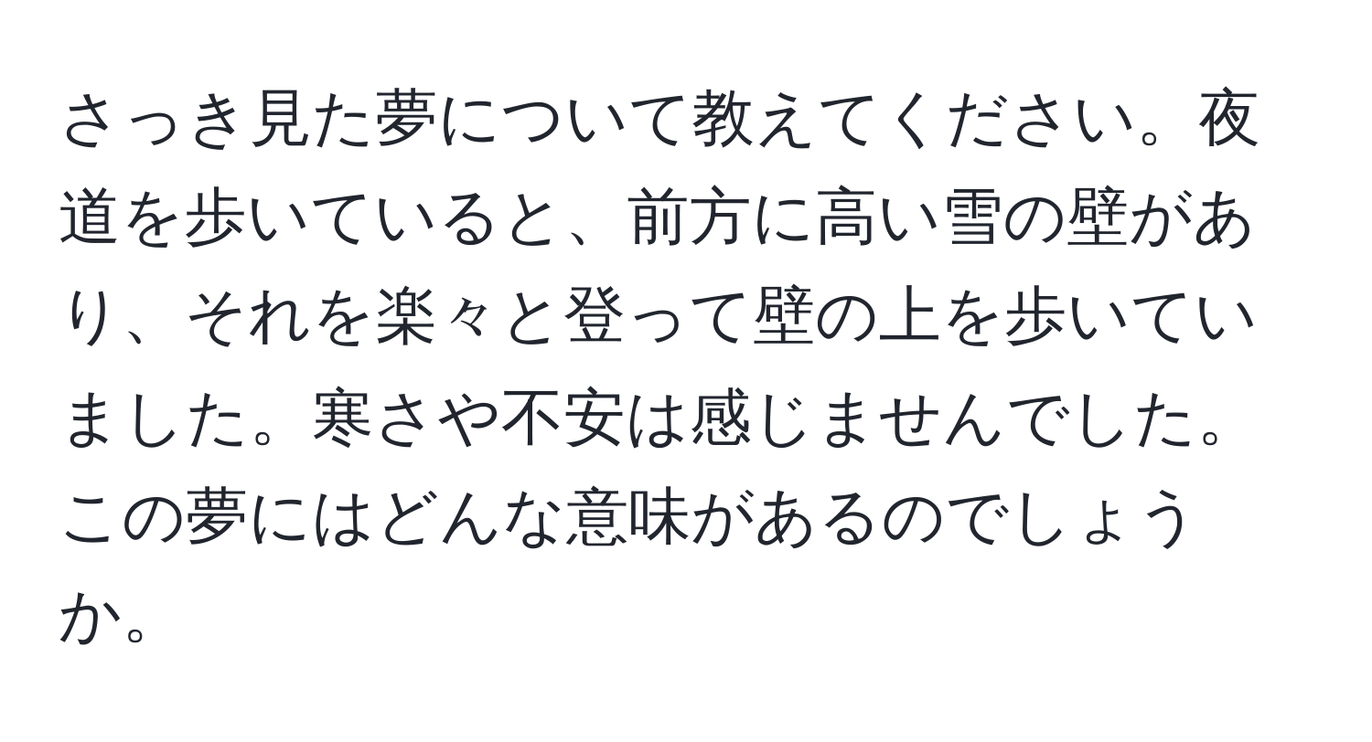 さっき見た夢について教えてください。夜道を歩いていると、前方に高い雪の壁があり、それを楽々と登って壁の上を歩いていました。寒さや不安は感じませんでした。この夢にはどんな意味があるのでしょうか。