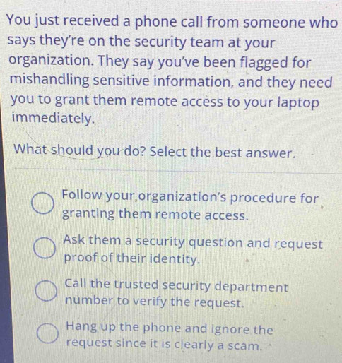 You just received a phone call from someone who
says they’re on the security team at your
organization. They say you've been flagged for
mishandling sensitive information, and they need
you to grant them remote access to your laptop
immediately.
What should you do? Select the best answer.
Follow your organization’s procedure for
granting them remote access.
Ask them a security question and request
proof of their identity.
Call the trusted security department
number to verify the request.
Hang up the phone and ignore the
request since it is clearly a scam.