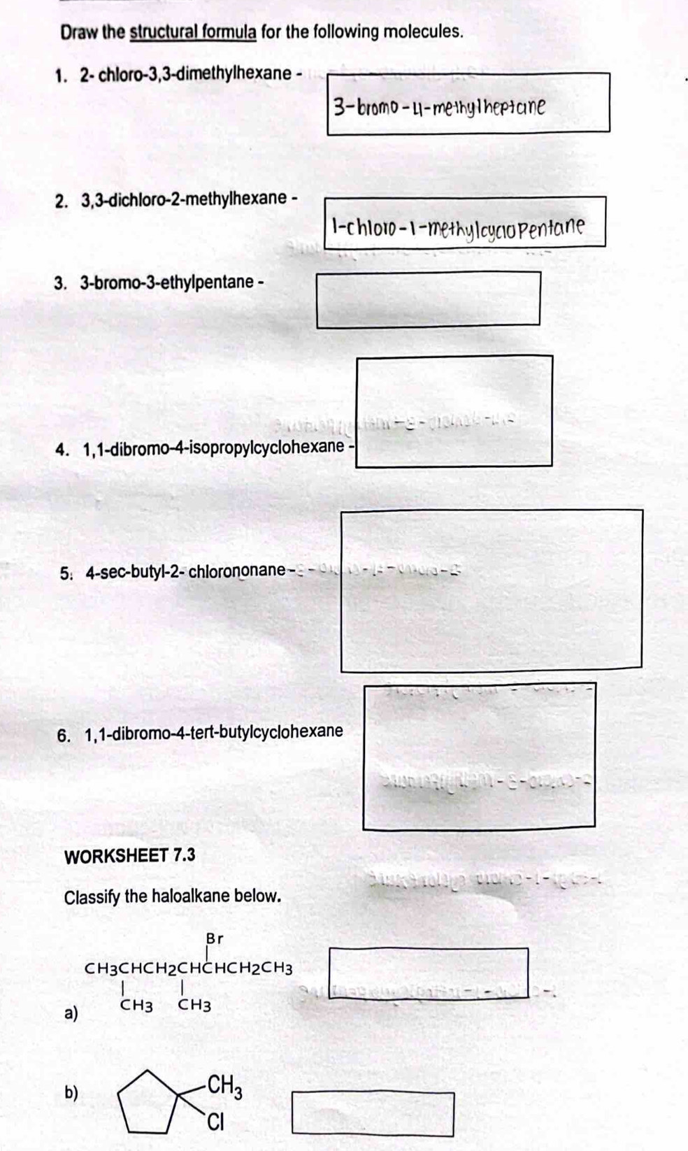 Draw the structural formula for the following molecules. 
1. 2 - chloro -3, 3 -dimethylhexane - 
3-bromo-U-methylheptcne 
2. 3, 3 -dichloro- 2 -methylhexane - 
l-chlor- 1 -methy|cyclo Pentane 
3. 3 -bromo- 3 -ethylpentane - 
□ 
4. 1,1-dibromo-4-isopropylcyclohexane - 
5. 4 -sec-butyl- 2 - chlorononane 
□ 
6. 1, 1 -dibromo- 4 -tert-butylcyclohexane 
WORKSHEET 7.3 
Classify the haloalkane below. 
a) beginarrayr CH_3CHCH_2CHCHCH_2CH_3 CH_3CH_3endarray = □ /□  
□ -.CH_3 □ 
b) bigcirc