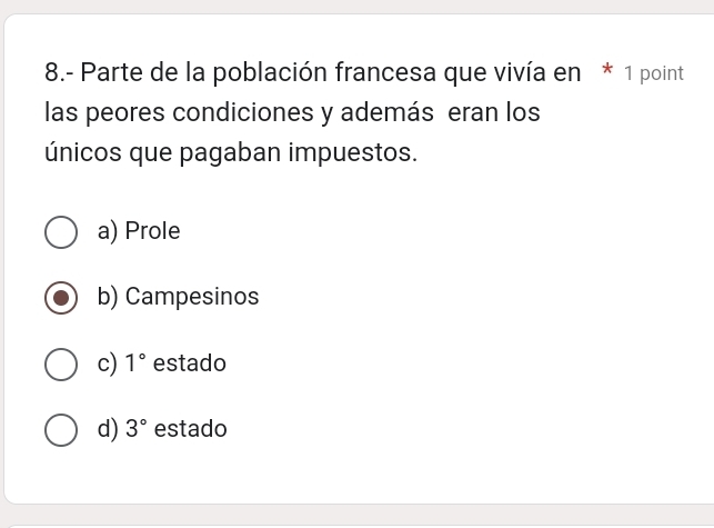 8.- Parte de la población francesa que vivía en * 1 point
las peores condiciones y además eran los
únicos que pagaban impuestos.
a) Prole
b) Campesinos
c) 1° estado
d) 3° estado