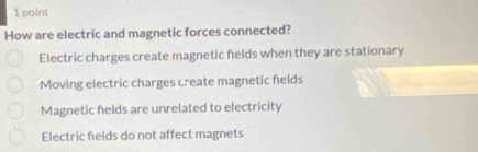 How are electric and magnetic forces connected?
Electric charges create magnetic felds when they are stationary
Moving electric charges create magnetic fields
Magnetic fields are unrelated to electricity
Electric fields do not affect magnets