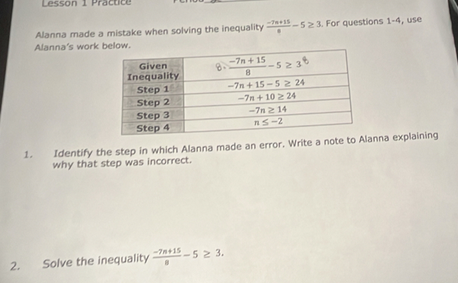 Lesson 1 Practice
Alanna made a mistake when solving the inequality  (-7n+15)/8 -5≥ 3. For questions 1-4, use
Alanna's work below.
1. Identify the step in which Alanna made an error. Write a note to Anna explaining
why that step was incorrect.
2. Solve the inequality  (-7n+15)/8 -5≥ 3.