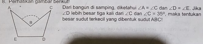Perhatikan gambar berikut! 
Dari bangun di samping, diketahui ∠ A=∠ C dan ∠ D=∠ E. Jika
∠ D lebih besar tiga kali dari ∠ C dan ∠ C=35° , maka tentukan 
besar sudut terkecil yang dibentuk sudut ABC!