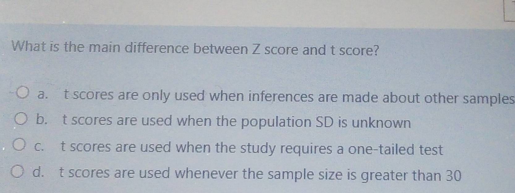 What is the main difference between Z score and t score?
a.t scores are only used when inferences are made about other samples
b. t scores are used when the population SD is unknown
c. t scores are used when the study requires a one-tailed test
d.t scores are used whenever the sample size is greater than 30