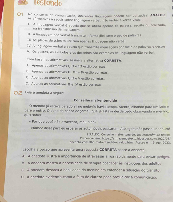 restando
〇1 No contexto de comunicação, diferentes linguagens podem ser utilizadas. ANALISE
as afirmativas a seguir sobre linguagem verbal, não verbal e verbo-visual.
I. A linguagem verbal é aquela que se utiliza apenas da palavra, escrita ou oralizada,
na transmissão da mensagem.
II. A linguagem não verbal transmite informações sem o uso de palavras.
III.As placas de trânsito utilizam apenas linguagem não verbal.
IV. A linguagem verbal é aquela que transmite mensagens por meio de palavras e gestos.
V. Os gestos, os símbolos e os desenhos são exemplos de linguagem não verbal.
Com base nas afirmativas, assinale a alternativa CORRETA.
A. Apenas as afirmativas I, II e III estão corretas.
B. Apenas as afirmativas II, III e IV estão corretas.
C. Apenas as afirmativas I, II e V estão corretas.
D. Apenas as afirmativas II e IV estão corretas.
Leia a anedota a seguir:
Conselho mal-entendido
O menino já estava parado ali no meio-fio havia tempo. Atento, olhando para um lado e
para o outro. O dono da banca de jornal, que já estava desde cedo observando o menino,
quis saber:
- Por que você não atravessa, meu filho?
- Mamãe disse para eu esperar os automóveis passarem. Até agora não passou nenhum!
ZIRALDO. Conselho mal-entendido. In: Armazém de textos.
Disponível em: https://armazemdetexto.blogspot.com/2022/03/
anedota-conselho-mal-entendido-ziraldo.html. Acesso em: 9 ago. 2023.
Escolha a opção que apresenta uma resposta CORRETA sobre a anedota.
A. A anedota ilustra a importância de atravessar a rua rapidamente para evitar perigos.
B. A anedota mostra a necessidade de sempre obedecer às instruções dos adultos.
C. A anedota destaca a habilidade do menino em entender a situação do trânsito.
D. A anedota evidencia como a falta de clareza pode prejudicar a comunicação.