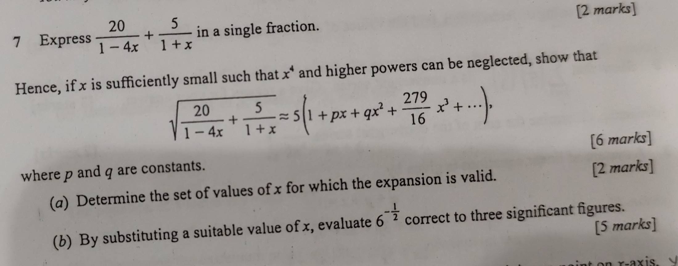 Express  20/1-4x + 5/1+x  in a single fraction. 
Hence, if x is sufficiently small such that x^4 and higher powers can be neglected, show that
sqrt(frac 20)1-4x+ 5/1+x approx 5(1+px+qx^2+ 279/16 x^3+·s ), 
[6 marks] 
where p and q are constants. 
(a) Determine the set of values of x for which the expansion is valid. [2 marks] 
(b) By substituting a suitable value of x, evaluate 6^(-frac 1)2 correct to three significant figures. 
[5 marks] 
*axis