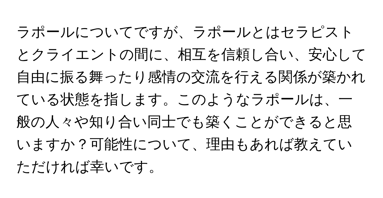 ラポールについてですが、ラポールとはセラピストとクライエントの間に、相互を信頼し合い、安心して自由に振る舞ったり感情の交流を行える関係が築かれている状態を指します。このようなラポールは、一般の人々や知り合い同士でも築くことができると思いますか？可能性について、理由もあれば教えていただければ幸いです。