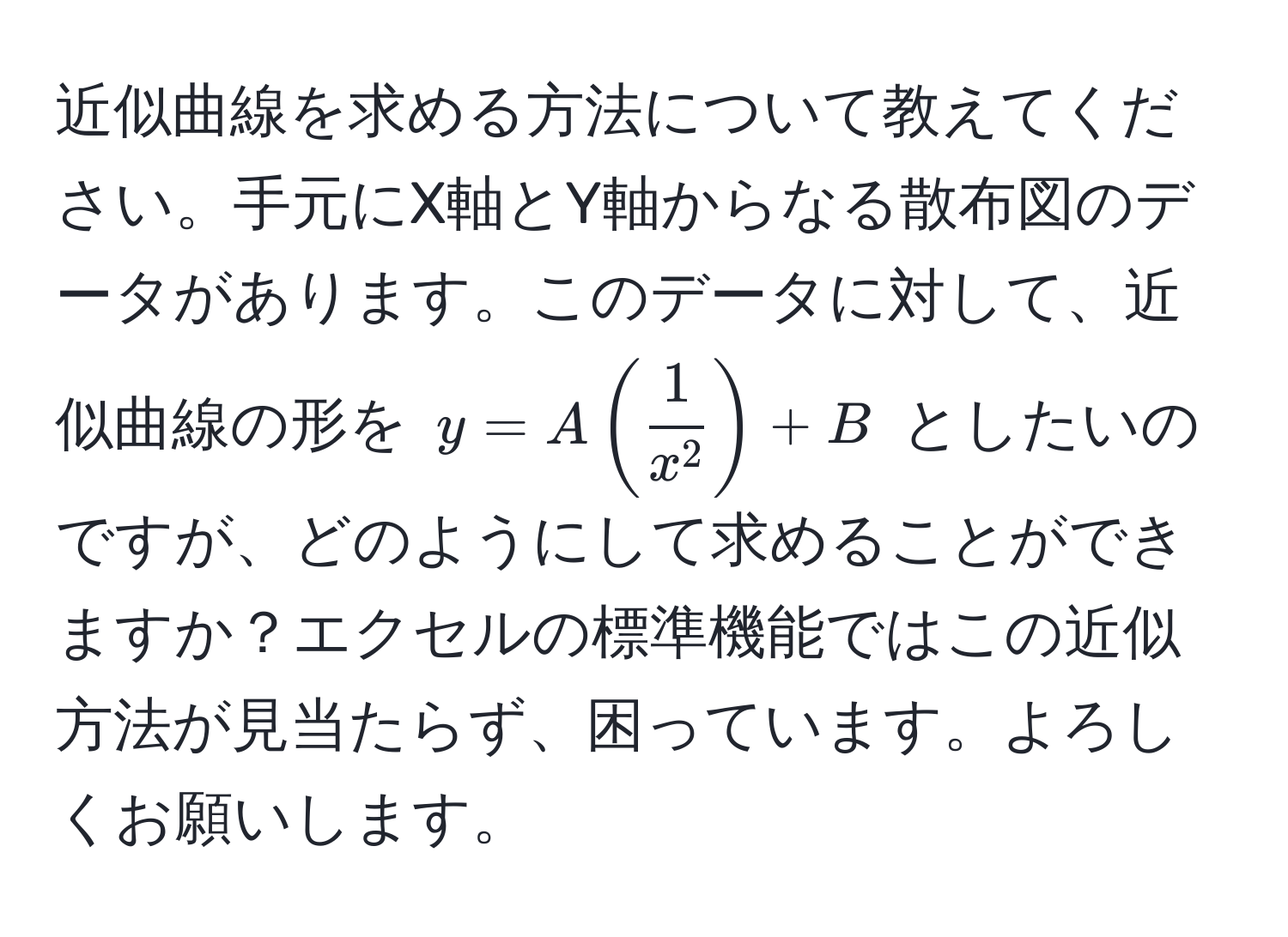 近似曲線を求める方法について教えてください。手元にX軸とY軸からなる散布図のデータがあります。このデータに対して、近似曲線の形を $y = A ( frac1x^2 ) + B$ としたいのですが、どのようにして求めることができますか？エクセルの標準機能ではこの近似方法が見当たらず、困っています。よろしくお願いします。