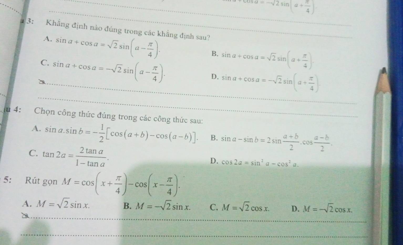 0sa=-sqrt(2)sin (a+ π /4 ). 
# 3: Khẳng định nào đúng trong các khẳng định sau?
A. sin a+cos a=sqrt(2)sin (a- π /4 ).
C. sin a+cos a=-sqrt(2)sin (a- π /4 ).
B. sin a+cos a=sqrt(2)sin (a+ π /4 ). 
_
_D. sin a+cos a=-sqrt(2)sin (a+ π /4 ). 
u 4: Chọn công thức đúng trong các công thức sau:
A. sin a.sin b=- 1/2 [cos (a+b)-cos (a-b)]. B. sin a-sin b=2sin  (a+b)/2 .cos  (a-b)/2 .
C. tan 2a= 2tan a/1-tan a .
D. cos 2a=sin^2a-cos^2a. 
5: Rút gọn M=cos (x+ π /4 )-cos (x- π /4 ). 
_
A. M=sqrt(2)sin x. M=-sqrt(2)sin x. C. M=sqrt(2)cos x. D. M=-sqrt(2)cos x. 
B.
_