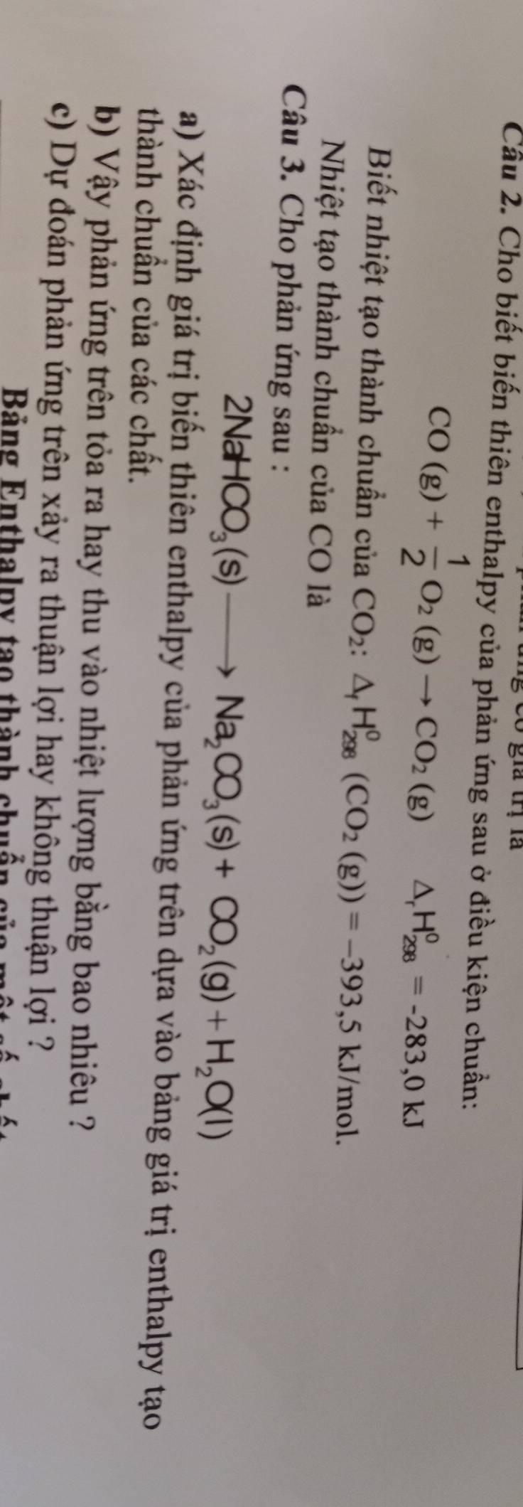 Có gia trị là 
Cầu 2. Cho biết biến thiên enthalpy của phản ứng sau ở điều kiện chuẩn:
CO(g)+ 1/2 O_2(g)to CO_2(g) △ _rH_(298)^0=-283,0kJ
Biết nhiệt tạo thành chuẩn của CO_2:△ _fH_(298)^0(CO_2(g))=-393,5kJ/mol. 
Nhiệt tạo thành chuẩn của CO là 
Câu 3. Cho phản ứng sau :
2NaHCO_3(s)to Na_2CO_3(s)+CO_2(g)+H_2O(l)
a) Xác định giá trị biến thiên enthalpy của phản ứng trên dựa vào bảng giá trị enthalpy tạo 
thành chuần của các chất. 
b) Vậy phản ứng trên tỏa ra hay thu vào nhiệt lượng bằng bao nhiêu ? 
c) Dự đoán phản ứng trên xảy ra thuận lợi hay không thuận lợi ? 
Bảng Enthalpy tạo thành chuẩn c