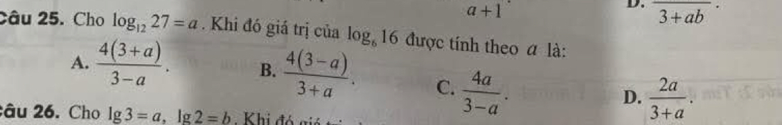 a+1
D. overline (3+ab)^
Câu 25. Cho log _1227=a. Khi đó giá trị của log _616 được tính theo a là:
A.  (4(3+a))/3-a .
B.  (4(3-a))/3+a . D.  2a/3+a .
C.  4a/3-a . 
âu 26. Cho lg 3=a , lg 2=b Khi đó giả