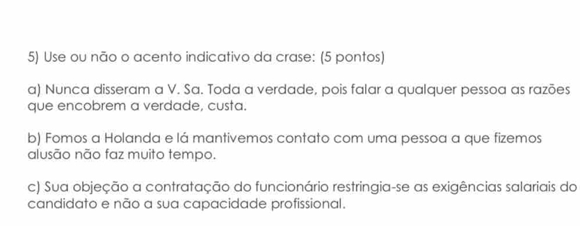 Use ou não o acento indicativo da crase: (5 pontos)
a) Nunca disseram a V. Sa. Toda a verdade, pois falar a qualquer pessoa as razões
que encobrem a verdade, custa.
b) Fomos a Holanda e lá mantivemos contato com uma pessoa a que fizemos
alusão não faz muito tempo.
c) Sua objeção a contratação do funcionário restringia-se as exigências salariais do
candidato e não a sua capacidade profissional.