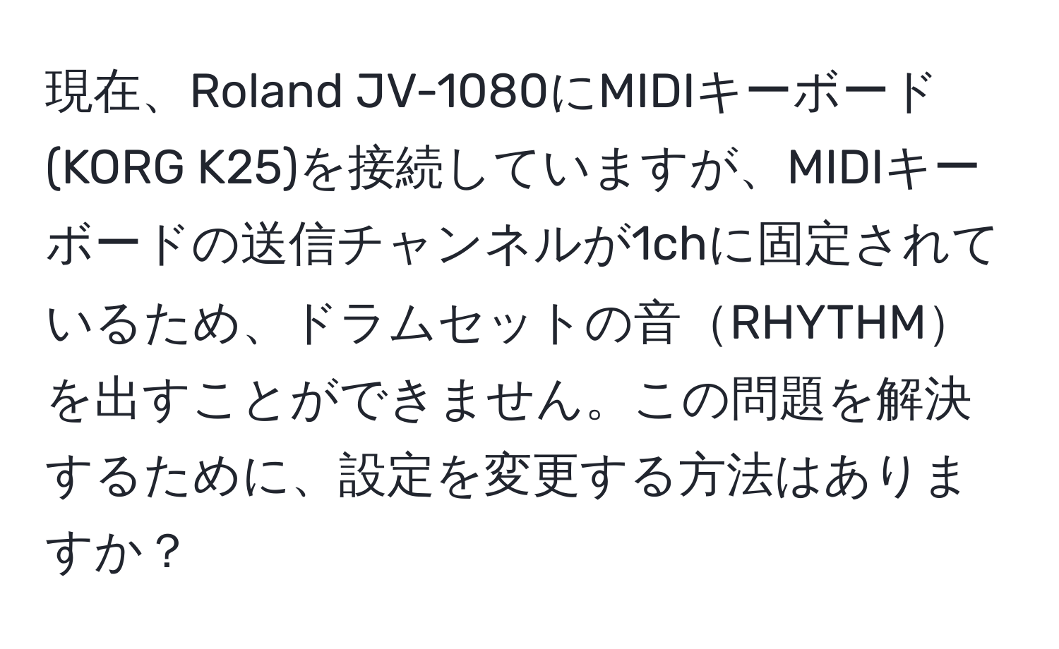 現在、Roland JV-1080にMIDIキーボード(KORG K25)を接続していますが、MIDIキーボードの送信チャンネルが1chに固定されているため、ドラムセットの音RHYTHMを出すことができません。この問題を解決するために、設定を変更する方法はありますか？