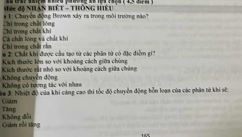 Ấu trác nhiệm nhiều phường ăn lựa chộn ( 4,5 điểm )
Mức độ Nhận BIÊT - THÔNG HiÊu
# 1: Chuyển động Brown xây ra trong môi trường nào?
Chí trong chất lỏng
Chi trong chất khí
Cả chất lỏng và chất khí
Chỉ trong chất rắn
u 2: Chất khí được cầu tạo từ các phân tử có đặc điểm gì?
Kích thước lớn so với khoảng cách giữa chúng
Kích thước rất nhỏ so với khoảng cách giữa chúng
Không chuyến động
Không cỏ tương tác với nhau
iu 3: Nhiệt độ của khí càng cao thì tốc độ chuyển động hỗn loạn của các phân tử khí sẽ:
Giảm
Tăng
Không đổi
Giảm rồi tăng
165