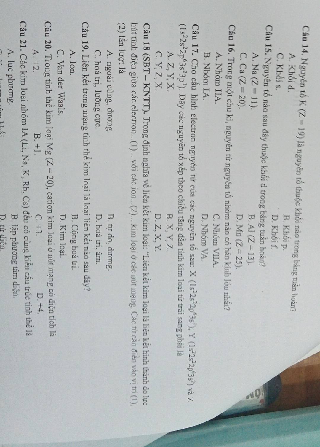 Nguyên tố K (Z=19) là nguyên tố thuộc khối nào trong bảng tuần hoàn?
A. Khối d. B. Khối p.
C. Khối s.
D. Khối f.
Câu 15. Nguyên tố nào sau đây thuộc khối d trong bảng tuần hoàn?
A. Na(Z=11). 2
B. A1(Z=13).
C. Ca(Z=20).
D. Mn(Z=25).
Câu 16. Trong một chu kì, nguyên tử nguyên tố nhóm nào có bán kính lớn nhất?
A. Nhóm IIA. C. Nhóm VIIA.
B. Nhóm IA. D. Nhóm VA.
Câu 17. Cho cấu hình electron nguyên tử của các nguyên tố sau: X(1s^22s^22p^63s^1);Y(1s^22s^22p^63s^2) và Z
(1s^22s^22p^63s^23p^1). Dãy các nguyên tố xếp theo chiều tăng dần tính kim loại từ trái sang phải là
A. Z, Y, X. B. X, Y, Z.
C. Y, Z, X. D. Z, X, Y.
Câu 18 (SBT- KNTT). Trong định nghĩa về liên kết kim loại: “Liên kết kim loại là liên kết hình thành do lực
hút tĩnh điện giữa các electron...(1)... với các ion...(2)... kim loại ở các nút mạng. Các từ cần điễn vào vị trí (1),
(2) lần lượt là
A. ngoài cùng, dương. B. tự do, dương.
C. hoá trị, lưỡng cực. D. hoá trị, âm.
Câu 19. Liên kết trong mạng tinh thể kim loại là loại liên kết nào sau đây?
A. Ion. B. Cộng hoá trị.
C. Van der Waals. D. Kim loại.
Câu 20. Trong tinh thể kim loại Mg(Z=20) , cation kim loại ở nút mạng có điện tích là
A. +2. B. +1. C. +3.
D. +4.
Câu 21. Các kim loại nhóm IA (Li, Na, K, Rb, Cs) đều có cùng kiểu cấu trúc tinh thể là
A. lục phương. B. lập phương tâm diện.
D. tứ diễn.