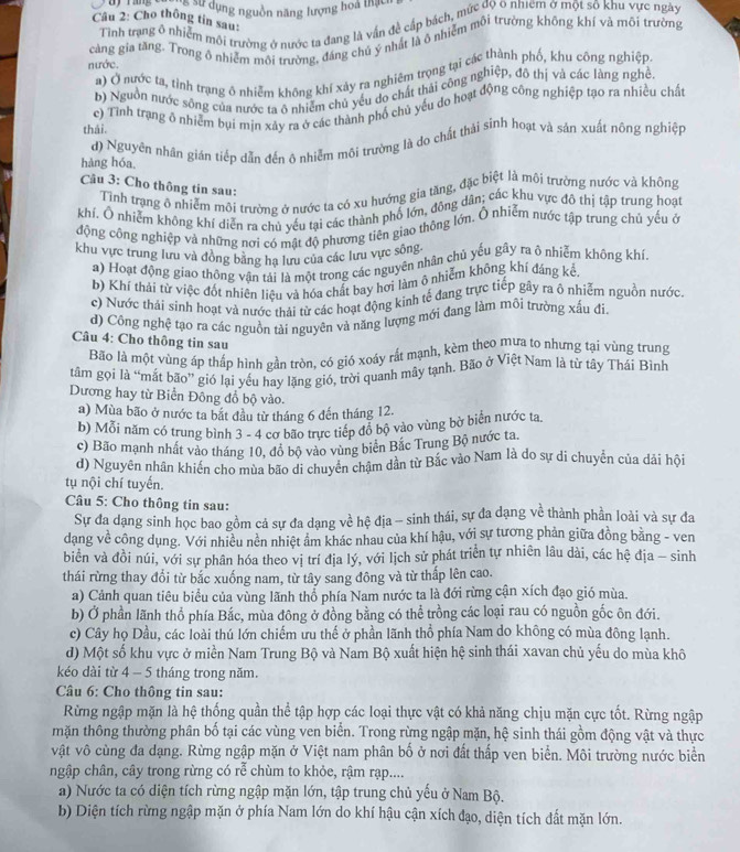 ng # dụng nguồn năng lượng hoa thạc
Câu 2: Cho thông tin sau:
Tình trang ô nhiễm môi trường ở nước ta đang là vấn đề cấp bách, mức độ 6 nhiệm ở một sô khu vực ngày
nước. càng gia tăng. Trong ô nhiễm môi trường, đáng chú ý nhất là ô nhiêm môi trường không khí và môi trường
a) Ở nước ta, tình trạng ô nhiễm không khí xảy ra nghiêm trọng tại các thành phố, khu công nghiệp
b) Nguồn nước sông của nước ta ô nhiễm chủ yếu do chất thái công nghiệp, đô thị và các làng nghệ.
c) Tỉnh trạng ô nhiêm bụi mịn xây ra ở các thành phố chủ yêu do hoạt động công nghiệp tạo ra nhiều chất
thái.
d) Nguyên nhân gián tiếp dẫn đến ô nhiễm môi trường là do chất thải sinh hoạt và sản xuất nông nghiệp
hàng hóa
Câu 3: Cho thông tin sau:
Tinh trạng ô nhiễm môi trường ở nước ta có xu hướng gia tăng, đặc biệt là môi trường nước và không
khí. Ô nhiễm không khí diễn ra chủ yếu tại các thành phố lớn, đông dân; các khu vực đô thị tập trung hoạt
động công nghiệp và những nơi có mật độ phương tiên giao thông lớn. Ô nhiễm nước tập trung chủ yếu ở
khu vực trung lưu và đồng bằng hạ lưu của các lưu vực sông
a) Hoạt động giao thông vận tải là một trong các nguyên nhân chủ yếu gây ra ô nhiễm không khí.
b) Khí thải từ việc đốt nhiên liêu và hóa chất bay hơi làm ô nhiễm không khí đáng kể
c) Nước thái sinh hoạt và nước thải từ các hoạt động kinh tế đang trực tiếp gây ra ô nhiễm nguồn nước
d) Công nghệ tạo ra các nguồn tài nguyên và năng lượng mới đang làm môi trường xấu đi.
Câu 4: Cho thông tin sau
Bão là một vùng áp thấp hình gần tròn, có gió xoáy rất mạnh, kèm theo mưa to nhưng tại vùng trung
tâm gọi là “mất bão' gió lại yếu hay lặng gió, trời quanh mây tạnh. Bão ở Việt Nam là từ tây Thái Bình
Dương hay từ Biển Đông đổ bộ vào.
a) Mùa bão ở nước ta bắt đầu từ tháng 6 đến tháng 12.
b) Mỗi năm có trung bình 3 - 4 cơ bão trực tiếp đổ bộ vào vùng bờ biển nước ta.
c) Bão mạnh nhất vào tháng 10, đô bộ vào vùng biên Bắc Trung Bộ nước ta.
d) Nguyên nhân khiển cho mùa bão di chuyển châm dân từ Bắc vào Nam là do sự di chuyển của dải hội
tụ nội chí tuyến.
Câu 5: Cho thông tin sau:
Sự đa dạng sinh học bao gồm cả sự đa dạng về hệ địa - sinh thái, sự đa dạng về thành phần loài và sự đa
dạng về công dụng. Với nhiều nên nhiệt âm khác nhau của khí hậu, với sự tương phản giữa đồng bằng - ven
biển và đồi núi, với sự phân hóa theo vị trí địa lý, với lịch sử phát triển tự nhiên lâu dài, các hệ địa - sinh
thái rừng thay đổi từ bắc xuống nam, từ tây sang đông và từ thấp lên cao.
a) Cảnh quan tiêu biểu của vùng lãnh thổ phía Nam nước ta là đới rừng cận xích đạo gió mùa.
b) Ở phần lãnh thổ phía Bắc, mùa đông ở đồng bằng có thể trồng các loại rau có nguồn gốc ôn đới.
c) Cây họ Dầu, các loài thú lớn chiếm ưu thế ở phần lãnh thổ phía Nam do không có mùa đông lạnh.
d) Một số khu vực ở miền Nam Trung Bộ và Nam Bộ xuất hiện hệ sinh thái xavan chủ yếu do mùa khô
kéo dài từ 4 - 5 tháng trong năm.
Câu 6: Cho thông tin sau:
Rừng ngập mặn là hệ thống quần thể tập hợp các loại thực vật có khả năng chịu mặn cực tốt. Rừng ngập
mặn thông thường phân bố tại các vùng ven biển. Trong rừng ngập mặn, hệ sinh thái gồm động vật và thực
vật vô cùng đa dạng. Rừng ngập mặn ở Việt nam phân bố ở nơi đất thấp ven biển. Môi trường nước biển
ngập chân, cây trong rừng có rễ chùm to khỏe, rậm rạp....
a) Nước ta có diện tích rừng ngập mặn lớn, tập trung chủ yếu ở Nam Bộ.
b) Diện tích rừng ngập mặn ở phía Nam lớn do khí hậu cận xích đạo, diện tích đất mặn lớn.