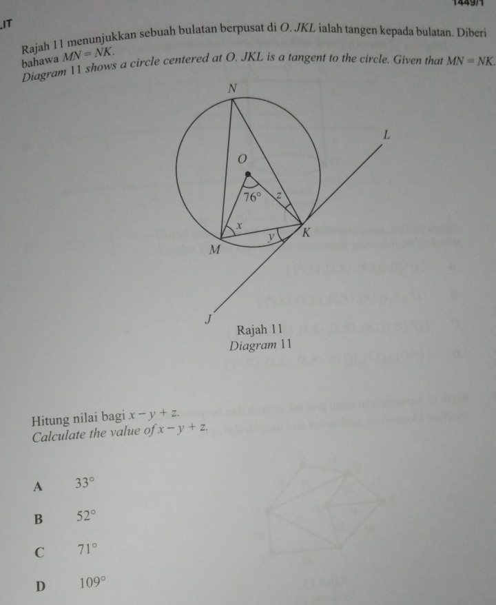 IT
Rajah 11 menunjukkan sebuah bulatan berpusat di O. JKL ialah tangen kepada bulatan. Diberi
bahawa MN=NK.
Diagram 11 shows a circle centered at O. JKL is a tangent to the circle. Given that MN=NK.
Diagram 11
Hitung nilai bagi x-y+z.
Calculate the value of x-y+z.
A 33°
B 52°
C 71°
D 109°