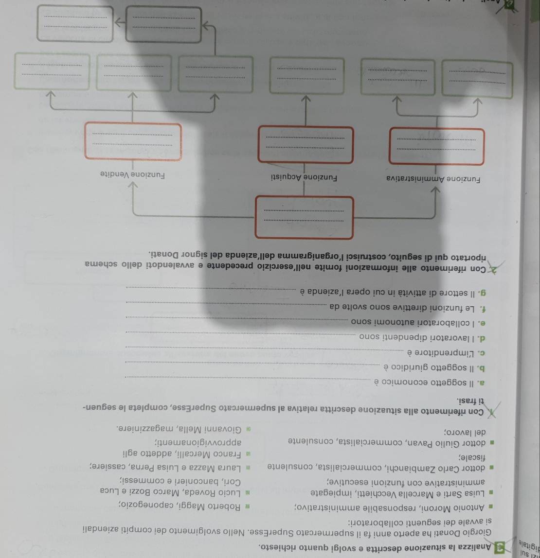 121 sul
ligitale
Analizza la situazione descritta e svolgi quanto richiesto.
Giorgio Donati ha aperto anni fa il supermercato SuperEsse. Nello svolgimento dei compiti aziendali
si avvale dei seguenti collaboratori:
Antonio Moroni, responsabile amministrativo; Roberto Maggi, caponegozio;
Luisa Sarti e Marcella Vecchietti, impiegate Lucio Roveda, Marco Bozzi e Luca
amministrative con funzioni esecutive; Cori, banconieri e commessi;
dottor Carlo Zambianchi, commercialista, consulente Laura Mazza e Luisa Perna, cassiere;
fiscale; Franco Mercalli, addetto agli
dottor Giulio Pavan, commercialista, consulente approvvigionamenti;
del lavoro; Giovanni Mella, magazziniere.
Con riferimento alla situazione descritta relativa al supermercato SuperEsse, completa le seguen-
ti frasi.
a. Il soggetto economico è_
b. ll soggetto giuridico è_
c. Limprenditore è_
d. I lavoratori dipendenti sono_
e. I collaboratori autonomi sono_
f. Le funzioni direttive sono svolte da_
g. Il settore di attività in cui opera l’azienda è_
*Con riferimento alle informazioni fornite nell'esercizio precedente e avvalendoti dello schema
riportato qui di seguito, costruisci l’organigramma dell’azienda del signor Donati.
_
_
_
Funzione Amministrativa Funzione Acquisti Funzione Vendite
_
_
_
_
_
_
_
_
_
_
_
_
_
_
_
_
_
_
_
_
_
_