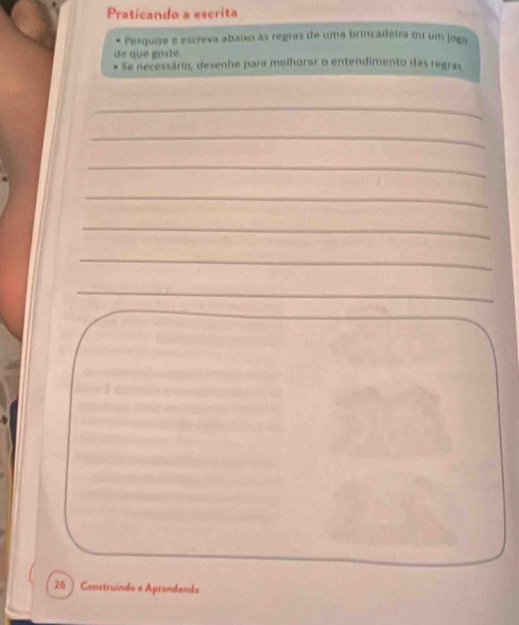 Praticando a escrita 
Pesquíse e escreva abaixo as regras de uma brincadeira ou um jogo 
de que gaste. 
Se necessário, desenhe para melhorar o entendimento das regras. 
_ 
_ 
_ 
_ 
_ 
_ 
_ 
26 ) Construindo e Aprendenda