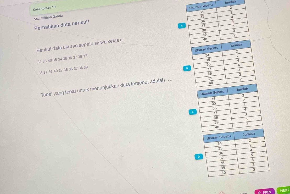 Jumiah 
Soal nomor 19 
Perhatikan data berikut! 
Soal Pilihan Ganda 
Berikut data ukuran sepatu siswa kelas 6 :
34 36 40 35 34 38 36 37 39 37
38 37 36 40 37 35 36 37 38 39
B 
Tabel yang tepat untuk menunjukkan data tersebut adalah .... 
D 
← PREV NEXT