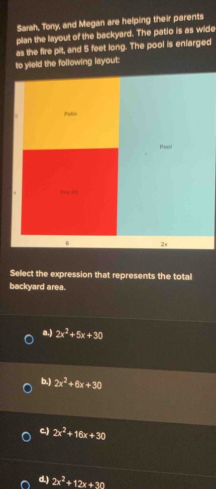 Sarah, Tony, and Megan are helping their parents
plan the layout of the backyard. The patio is as wide
as the fire pit, and 5 feet long. The pool is enlarged
to yield the following layout:
5 Patio
Pool
χ Fire Pit
6
2x
Select the expression that represents the total
backyard area.
a.) 2x^2+5x+30
b.) 2x^2+6x+30
c.) 2x^2+16x+30
d.) 2x^2+12x+30
