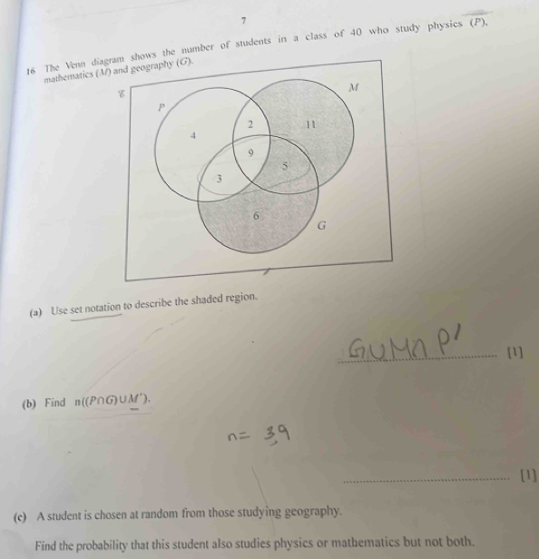 7 
16 The Venn diagram shows the number of students in a class of 40 who study physics (P). 
mathematics (M) and (G). 
(a) Use set notation to describe the shaded region. 
_[1] 
(b) Find n((P∩ G)∪ M'). 
_[1] 
(c) A student is chosen at random from those studying geography. 
Find the probability that this student also studies physics or mathematics but not both.