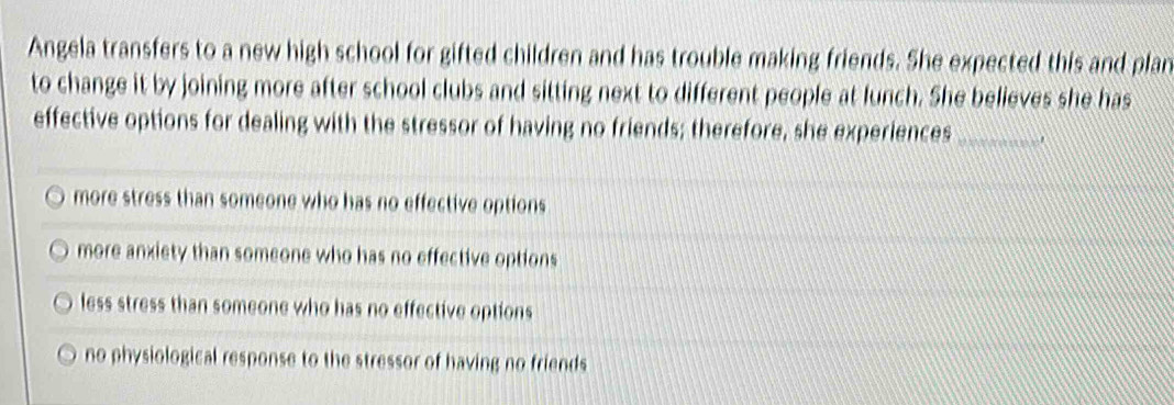 Angela transfers to a new high school for gifted children and has trouble making friends. She expected this and plan
to change it by joining more after school clubs and sitting next to different people at lunch. She believes she has
effective options for dealing with the stressor of having no friends; therefore, she experiences_
more stress than someone who has no effective options
more anxiety than someone who has no effective options
less stress than someone who has no effective options
no physiological response to the stressor of having no friends