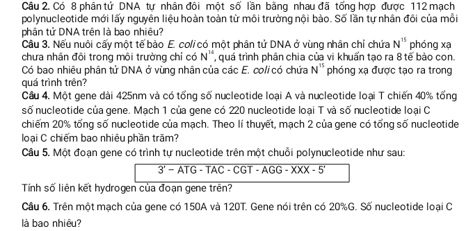 Có 8 phân tử DNA tự nhân đôi một số lần bằng nhau đã tổng hợp được 112 mạch 
polynucleotide mới lấy nguyên liệu hoàn toàn từ môi trường nội bào. Số lần tự nhân đôi của mỗi 
phân tử DNA trên là bao nhiêu? 
Câu 3. Nếu nuôi cấy một tế bào E. coli có một phân tử DNA ở vùng nhân chỉ chứa N^(15) phóng xạ 
chưa nhân đôi trong môi trường chỉ có N^(14) , quá trình phân chia của vi khuẩn tạo ra 8 tế bào con. 
Có bao nhiêu phân tử DNA ở vùng nhân của các E. coli có chứa N^(15) phóng xạ được tạo ra trong 
quá trình trên? 
Câu 4. Một gene dài 425nm và có tổng số nucleotide loại A và nucleotide loại T chiến 40% tổng 
số nucleotide của gene. Mạch 1 của gene có 220 nucleotide loại T và số nucleotide loại C 
chiếm 20% tổng số nucleotide của mạch. Theo lí thuyết, mạch 2 của gene có tổng số nucleotide 
loại C chiếm bao nhiêu phần trăm? 
Câu 5. Một đoạn gene có trình tự nucleotide trên một chuỗi polynucleotide như sau: 
overline 3'-ATG-TAC-CGT-AGG-XXX-5' 
Tính số liên kết hydrogen của đoạn gene trên? 
Câu 6. Trên một mạch của gene có 150A và 120T. Gene nói trên có 20% G. Số nucleotide loại C 
là bao nhiêu?