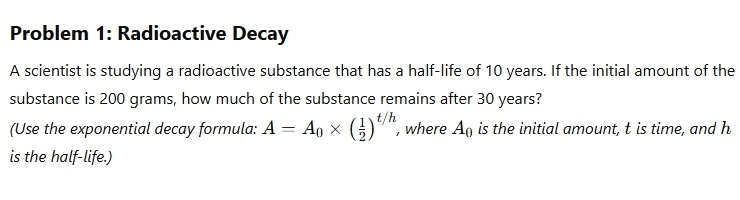 Problem 1: Radioactive Decay 
A scientist is studying a radioactive substance that has a half-life of 10 years. If the initial amount of the 
substance is 200 grams, how much of the substance remains after 30 years? 
(Use the exponential decay formula: A=A_0* ( 1/2 )^t/h , where A_0 is the initial amount, t is time, and h
is the half-life.)