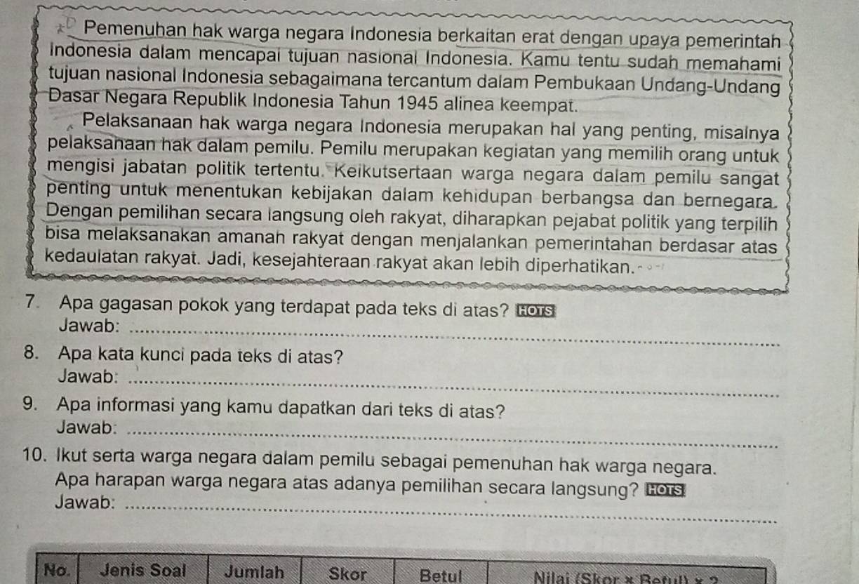 Pemenuhan hak warga negara Indonesia berkaitan erat dengan upaya pemerintah 
Indonesia dalam mencapai tujuan nasional Indonesia. Kamu tentu sudah memahami 
tujuan nasional Indonesia sebagaimana tercantum dalam Pembukaan Undang-Undang 
Dasar Negara Republik Indonesia Tahun 1945 alinea keempat. 
Pelaksanaan hak warga negara Indonesia merupakan hal yang penting, misalnya 
pelaksanaan hak dalam pemilu. Pemilu merupakan kegiatan yang memilih orang untuk 
mengisi jabatan politik tertentu. Keikutsertaan warga negara dalam pemilu sangat 
penting untuk menentukan kebijakan dalam kehidupan berbangsa dan bernegara. 
Dengan pemilihan secara langsung oleh rakyat, diharapkan pejabat politik yang terpilih 
bisa melaksanakan amanah rakyat dengan menjalankan pemerintahan berdasar atas 
kedaulatan rakyat. Jadi, kesejahteraan rakyat akan lebih diperhatikan. 
7. Apa gagasan pokok yang terdapat pada teks di atas? Lors 
Jawab:_ 
8. Apa kata kunci pada teks di atas? 
Jawab:_ 
9. Apa informasi yang kamu dapatkan dari teks di atas? 
Jawab:_ 
10. Ikut serta warga negara dalam pemilu sebagai pemenuhan hak warga negara. 
Apa harapan warga negara atas adanya pemilihan secara langsung? Lors 
Jawab:_ 
No. Jenis Soal Jumlah Skor Betul Nilai (Skor × Beful) × 2