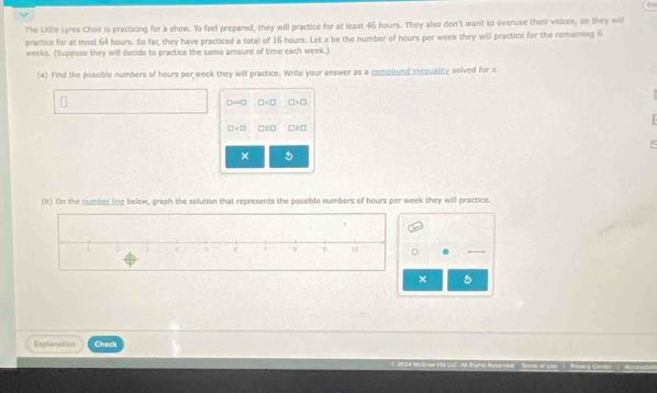The Little Lyres Choir is practicing for a show. To feel prepared, they will practice for at least 46 hours. They also don't want to overuse their voices, so they will 
practice for at most 64 hours. So far, they have practiced a total of 16 hours. Let x be the number of hours per week they will practice for the remaining 6
weeks. (Suppose they will decide to practice the same amount of time each week.) 
(a) Find the possible numbers of hours per week they will practice. Write your answer as a compound inequality solved for x
□ =□ □ □ >□

□ -□ □ SD □ ≥ □
× 5
(b) On the number line below, graph the solution that represents the possible numbers of hours per week they will practice. 
× 
Explanation Check