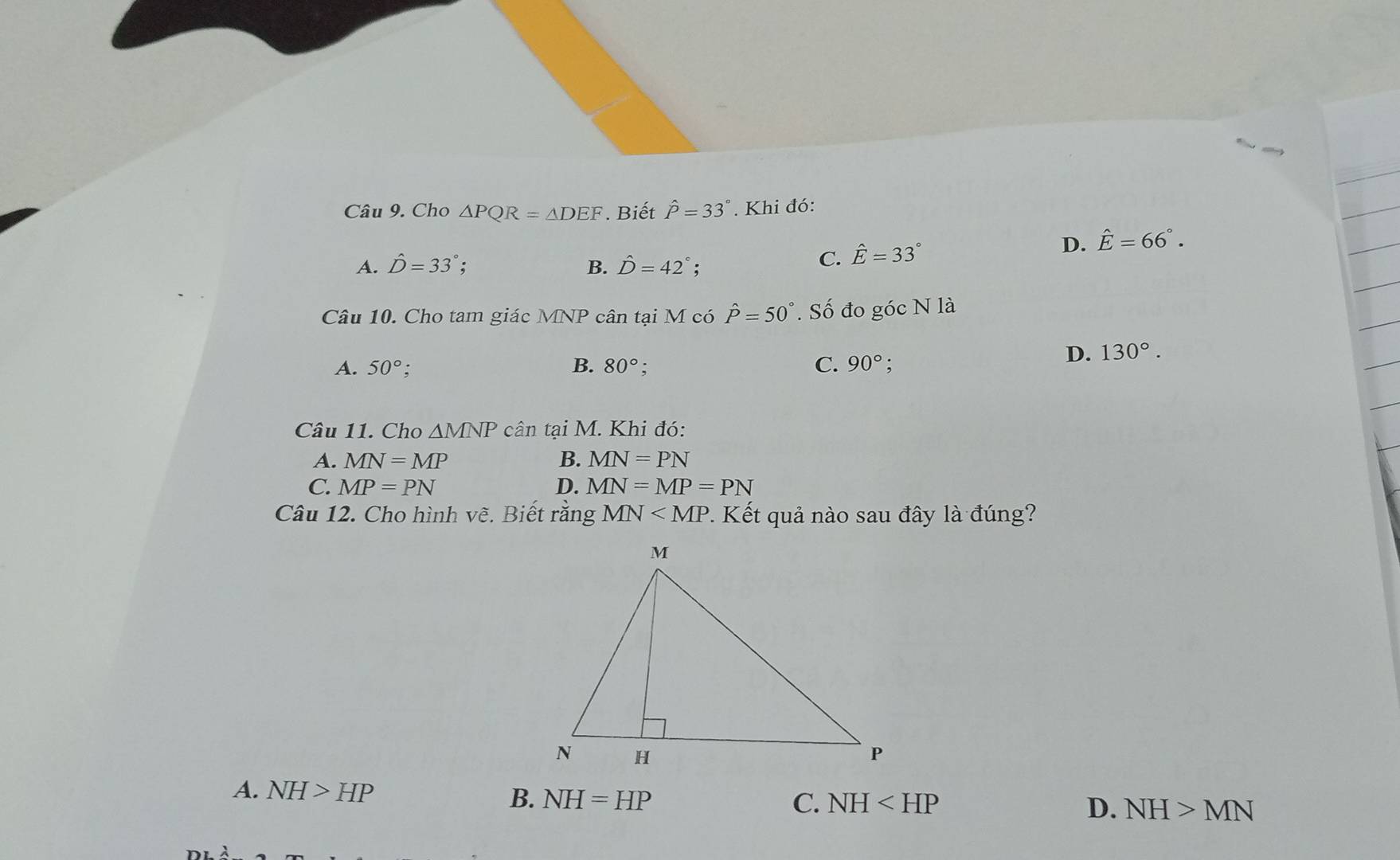 Cho △ PQR=△ DEF Biết hat P=33°. Khi đó:
D. hat E=66°.
A. hat D=33° B. hat D=42°
C. hat E=33°
Câu 10. Cho tam giác MNP cân tại M có hat P=50°. Số đo góc N là
A. 50° B. 80°. C. 90°;
D. 130°. 
Câu 11. Cho △ MNP cân tại M. Khi đó:
A. MN=MP B. MN=PN
C. MP=PN D. MN=MP=PN
Câu 12. Cho hình vẽ. Biết rằng MN . Kết quả nào sau đây là đúng?
A. NH>HP B. NH=HP
C. NH D. NH>MN