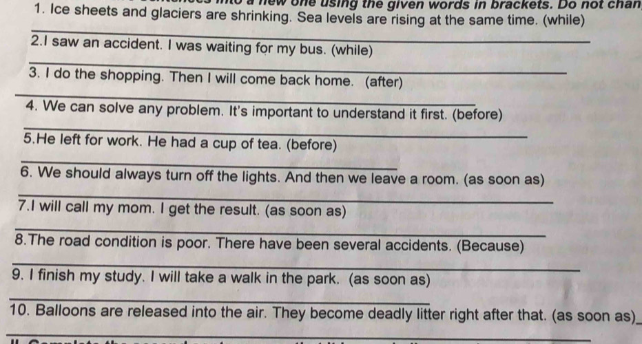 a new one using the given words in brackets. Do not chan 
1. Ice sheets and glaciers are shrinking. Sea levels are rising at the same time. (while) 
_ 
_ 
2.I saw an accident. I was waiting for my bus. (while) 
_ 
3. I do the shopping. Then I will come back home. (after) 
_ 
4. We can solve any problem. It's important to understand it first. (before) 
5.He left for work. He had a cup of tea. (before) 
_ 
_ 
6. We should always turn off the lights. And then we leave a room. (as soon as) 
7.I will call my mom. I get the result. (as soon as) 
_ 
8.The road condition is poor. There have been several accidents. (Because) 
_ 
9. I finish my study. I will take a walk in the park. (as soon as) 
_ 
10. Balloons are released into the air. They become deadly litter right after that. (as soon as) 
_