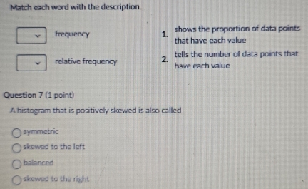 Match each word with the description.
frequency 1. shows the proportion of data points
that have each value
tells the number of data points that
relative frequency 2. have each value
Question 7 (1 point)
A histogram that is positively skewed is also called
symmetric
skewed to the left
balanced
skewed to the right