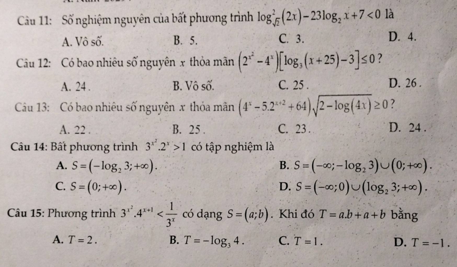 Cầu 11: Số nghiệm nguyên của bất phương trình log _sqrt(2)^2(2x)-23log _2x+7<0</tex> là
A. Vô số. B. 5. C. 3.
D. 4.
Cầu 12: Có bao nhiêu số nguyên x thỏa mãn (2^(x^2)-4^x)[log _3(x+25)-3]≤ 0 ?
A. 24. B. Vô số. C. 25. D. 26.
Câu 13: Có bao nhiêu số nguyên x thỏa mân (4^x-5.2^(x+2)+64)sqrt(2-log (4x))≥ 0 ?
A. 22. B. 25. C. 23. D. 24.
Câu 14: Bất phương trình 3^(x^2).2^x>1 có tập nghiệm là
A. S=(-log _23;+∈fty ). B. S=(-∈fty ;-log _23)∪ (0;+∈fty ).
C. S=(0;+∈fty ). D. S=(-∈fty ;0)∪ (log _23;+∈fty ). 
Câu 15: Phương trình 3^(x^2).4^(x+1) có dạng S=(a;b). Khi đó T=a.b+a+b bằng
A. T=2. B. T=-log _34. C. T=1. D. T=-1.