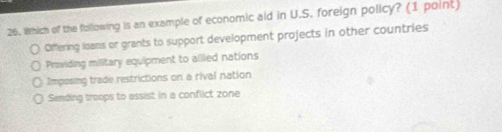 Which of the following is an example of economic ald in U.S. foreign policy? (1 point)
Offering loans or grants to support development projects in other countries
Providing millitary equipment to allied nations
Imposing trade restrictions on a rival nation
Sending troops to assist in a conflict zone