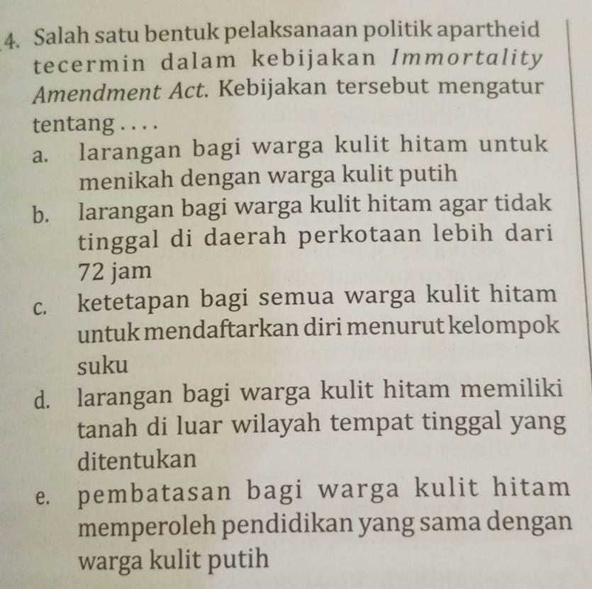 Salah satu bentuk pelaksanaan politik apartheid
tecermin dalam kebijakan Immortality
Amendment Act. Kebijakan tersebut mengatur
tentang . . . .
a. larangan bagi warga kulit hitam untuk
menikah dengan warga kulit putih
b. larangan bagi warga kulit hitam agar tidak
tinggal di daerah perkotaan lebih dari
72 jam
c. ketetapan bagi semua warga kulit hitam
untuk mendaftarkan diri menurut kelompok
suku
d. larangan bagi warga kulit hitam memiliki
tanah di luar wilayah tempat tinggal yang
ditentukan
e. pembatasan bagi warga kulit hitam
memperoleh pendidikan yang sama dengan
warga kulit putih