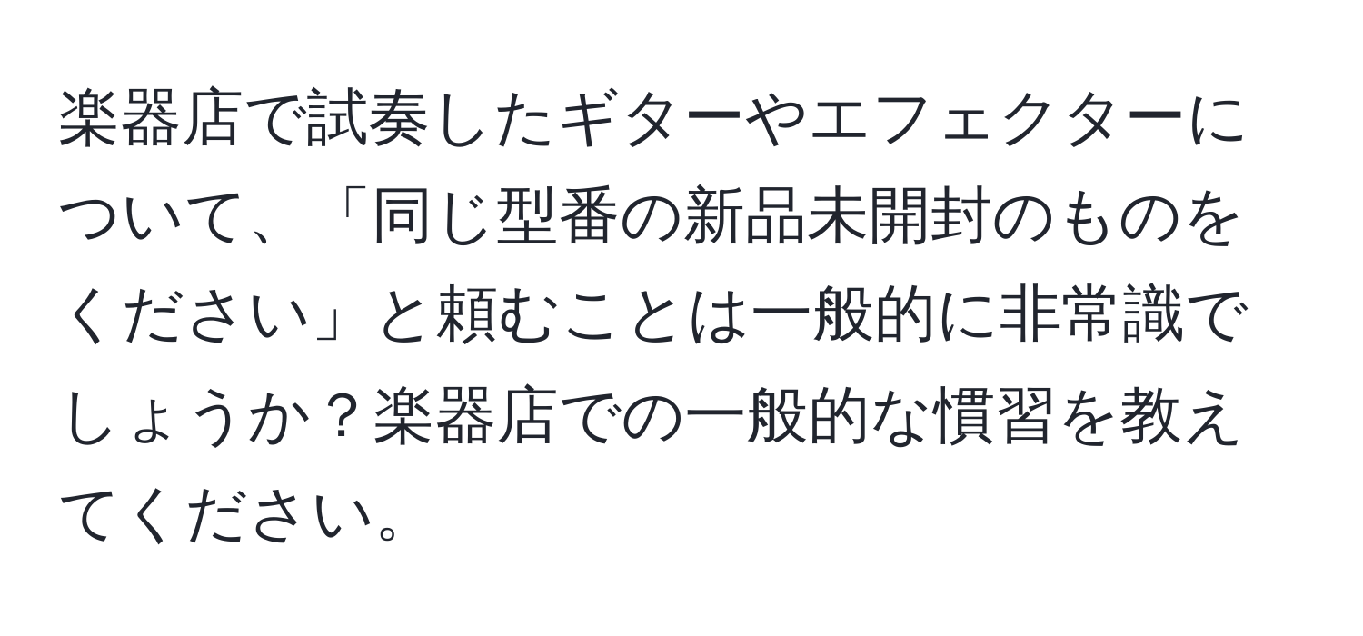 楽器店で試奏したギターやエフェクターについて、「同じ型番の新品未開封のものをください」と頼むことは一般的に非常識でしょうか？楽器店での一般的な慣習を教えてください。