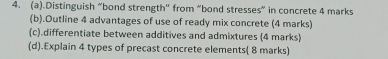 .Distinguish “bond strength" from “bond stresses” in concrete 4 marks 
(b).Outline 4 advantages of use of ready mix concrete (4 marks) 
(c).differentiate between additives and admixtures (4 marks) 
(d).Explain 4 types of precast concrete elements( 8 marks)