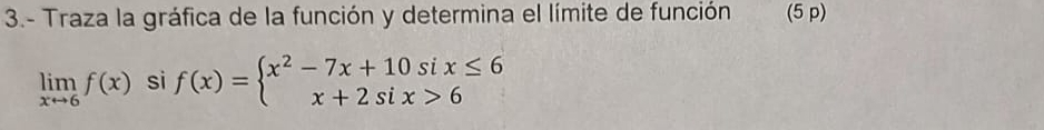 3.- Traza la gráfica de la función y determina el límite de función (5 p)
limlimits _xto 6f(x) si f(x)=beginarrayl x^2-7x+10six≤ 6 x+2six>6endarray.