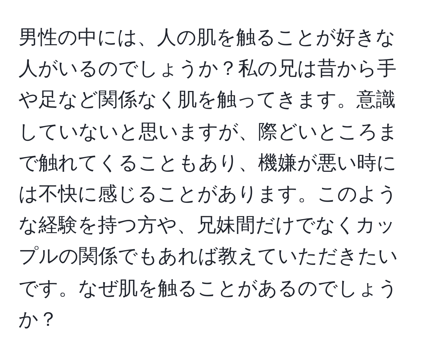 男性の中には、人の肌を触ることが好きな人がいるのでしょうか？私の兄は昔から手や足など関係なく肌を触ってきます。意識していないと思いますが、際どいところまで触れてくることもあり、機嫌が悪い時には不快に感じることがあります。このような経験を持つ方や、兄妹間だけでなくカップルの関係でもあれば教えていただきたいです。なぜ肌を触ることがあるのでしょうか？