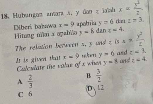 Hubungan antara x, y dan z ialah xalpha  y^2/z . 
Diberi bahawa x=9 apabila y=6 dan z=3. 
Hitung nilai x apabila y=8 dan z=4. 
The relation between x, y and z is xalpha  y^2/z . 
It is given that x=9 when y=6 and z=3. 
Calculate the value of x when y=8 and z=4.
A  2/3 
B  3/2 
D 12
C 6