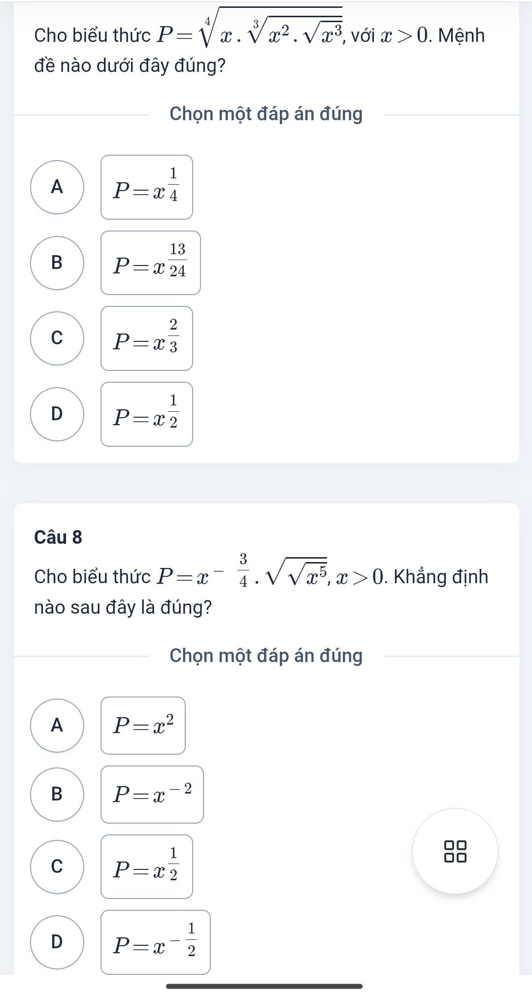 Cho biểu thức P=sqrt[4](x.sqrt [3]x^2.sqrt x^3) , với x>0. Mệnh
đề nào dưới đây đúng?
Chọn một đáp án đúng
A P=x^(frac 1)4
B P=x^(frac 13)24
C P=x^(frac 2)3
D P=x^(frac 1)2
Câu 8
Cho biểu thức P=x^(-frac 3)4· sqrt(sqrt x^5), x>0. Khẳng định
nào sau đây là đúng?
Chọn một đáp án đúng
A P=x^2
B P=x^(-2)
C P=x^(frac 1)2
□□
D P=x^(-frac 1)2