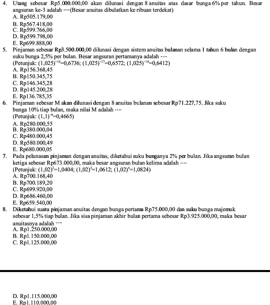 Utang sebesar Rp5.000.000,00 akan dilunasi dengan 8 anuitas atas dasar bunga 6% per tahun. Besar
angsuran ke-3 adalah ····(Besar anuitas dibulatkan ke ribuan terdekat)
A. Rp505.179,00
B. Rp567.418,00
C. Rp599.766,00
D. Rp599.798,00
E. Rp699.888,00
5. Pinjaman sebesar Rp3.500.000,00 dilunasi dengan sistem anuitas bulanan selama 1 tahun 6 bulan dengan
suku bunga 2,5% per bulan. Besar angsuran pertamanya adalah …⋅⋅⋅
(Petunjuk: (1,025)^-16=0,6736;(1,025)^-17=0,6572;(1,025)^-18=0,6412)
A. Rp156.368,45
B. Rp150.345,75
C. Rp146.345,28
D. Rp145.200,28
E. Rp136.785,35
6. Pinjaman sebesar M akan dilunasi dengan 8 anuitas bulanan sebesar Rp71.227,75. Jika suku
bunga 10% tiap bulan, maka nilai M adalah …··⋅
(Petunjuk: (1,1)^-8=0,4665)
A. Rp280.000,55
B. Rp380.000,04
C. Rp480.000,45
D. Rp580.000,49
E. Rp680.000,05
7. Pada pelunasan pinjaman dengan anuitas, diketahui suku bunganya 2% per bulan. Jika angsuran bulan
ketiga sebesar Rp673.000,00, maka besar angsuran bulan kelima adalah ···⋅
(Petunjuk: (1,02)^2=1,0404;(1,02)^3=1,0612;(1,02)^4=1,0824)
A. Rp700.168,40
B. Rp700.189,20
C. Rp699.920,00
D. Rp686.460,00
E. Rp659.540,00
8. Diketahui suatu pinjaman anuitas dengan bunga pertama Rp75.000,00 dan suku bunga majemuk
sebesar 1,5% tiap bulan. Jika sisa pinjaman akhir bulan pertama sebesar Rp3.925.000,00, maka besar
anuitasnya adalah ····
A. Rp1.250.000,00
B. Rp1.150.000,00
C. Rp1.125.000,00
D. Rp1.115.000,00
E. Rn1.110.000.00