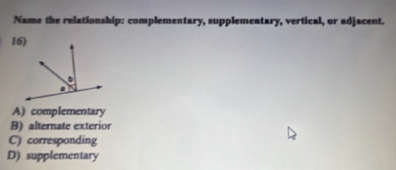 Name the relationship: complementary, supplementary, vertical, or adjacent.
A) complementary
B) alternate exterior
C) corresponding
D) supplementary