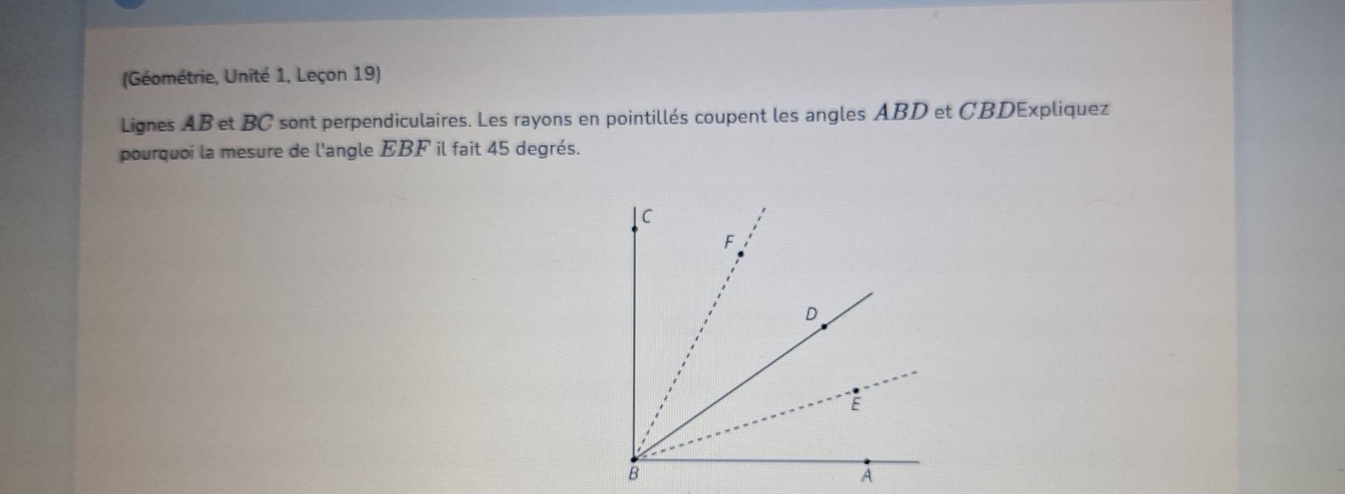 (Géométrie, Unité 1, Leçon 19) 
Lignes AB et BC sont perpendiculaires. Les rayons en pointillés coupent les angles ABD et CBDExpliquez
pourquoi la mesure de l'angle EBF il fait 45 degrés.