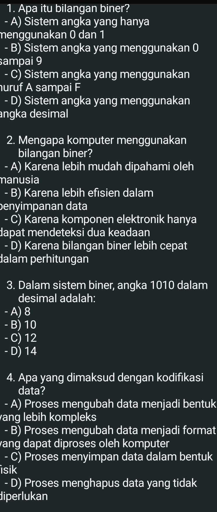 Apa itu bilangan biner?
A) Sistem angka yang hanya
menggunakan 0 dan 1
- B) Sistem angka yang menggunakan 0
sampai 9
- C) Sistem angka yang menggunakan
uruf A sampai F
- D) Sistem angka yang menggunakan
angka desimal
2. Mengapa komputer menggunakan
bilangan biner?
- A) Karena lebih mudah dipahami oleh
manusia
- B) Karena lebih efisien dalam
benyimpanan data
- C) Karena komponen elektronik hanya
dapat mendeteksi dua keadaan
- D) Karena bilangan biner lebih cepat
dalam perhitungan
3. Dalam sistem biner, angka 1010 dalam
desimal adalah:
- A) 8
- B) 10
- C) 12
- D) 14
4. Apa yang dimaksud dengan kodifikasi
data?
- A) Proses mengubah data menjadi bentuk
ang lebih kompleks
- B) Proses mengubah data menjadi format
vang dapat diproses oleh komputer
- C) Proses menyimpan data dalam bentuk
isik
- D) Proses menghapus data yang tidak
diperlukan