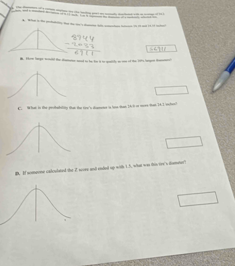 TThe diametert on a curtain siplamt upo (toe landing gest) tes nortty darbaed with on avern of 24.) 
en, and a suinded deviation of 0 13 iuch. Let X represent the dismince of a mandants selected ohe 
A. What in the probubility that the tire's diameter falls somewhere between 24.10 and 24.35 inshes? 
B. How large would the diameter need to be for it to qualify as one of the 20% largest diamsters? 
C. What is the probability that the tire’s diameter is less than 24.0 or more than 24.2 inches? 
D. If someone calculated the Z score and ended up with 1.5, what was this tire’s diameter?