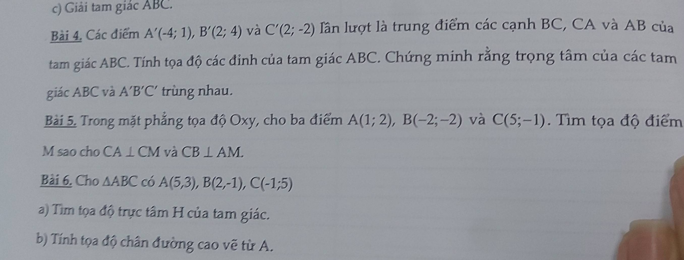 Giải tam giác ABC. 
Bài 4. Các điểm A'(-4;1), B'(2;4) và C'(2;-2) lần lượt là trung điểm các cạnh BC, CA và AB của 
tam giác ABC. Tính tọa độ các đỉnh của tam giác ABC. Chứng minh rằng trọng tâm của các tam 
giác ABC và A'B'C' trùng nhau. 
Bài 5. Trong mặt phẳng tọa độ Oxy, cho ba điểm A(1;2), B(-2;-2) và C(5;-1). Tìm tọa độ điểm 
M sao cho CA⊥ CM và CB⊥ AM. 
Bài 6. Cho △ ABC có A(5,3), B(2,-1), C(-1;5)
a) Tìm tọa độ trực tâm H của tam giác. 
b) Tính tọa độ chân đường cao vẽ từ A.