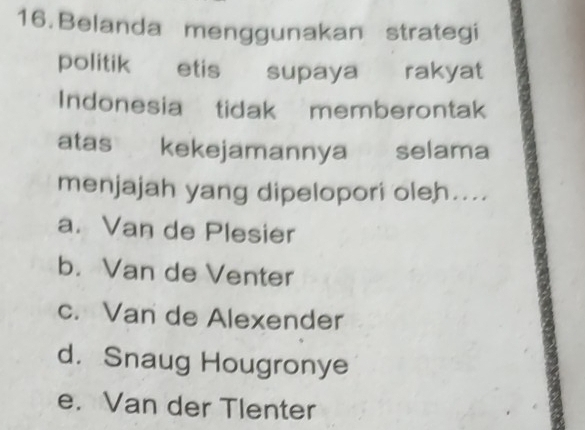 Belanda menggunakan strategi
politik etis supaya rakyat
Indonesia tidak memberontak
atas kekejamannya selama
menjajah yang dipelopori oleh....
a. Van de Plesier
b. Van de Venter
c. Van de Alexender
d. Snaug Hougronye
e. Van der Tlenter